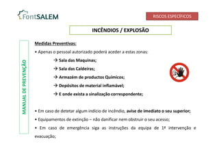 RISCOS ESPECÍFICOS
INCÊNDIOS / EXPLOSÃO
MANUAL
DE
PREVENÇÃO
Medidas Preventivas:
• Apenas o pessoal autorizado poderá aceder a estas zonas:
 Sala das Maquinas;
 Sala das Caldeiras;
 Armazém de productos Químicos;
 Depósitos de material inflamável;
 E onde exista a sinalização correspondente;
• Em caso de detetar algum indício de incêndio, avise de imediato o seu superior;
• Equipamentos de extinção – não danificar nem obstruir o seu acesso;
• Em caso de emergência siga as instruções da equipa de 1ª intervenção e
evacuação;
 