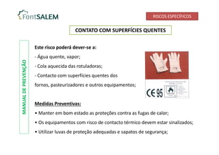 RISCOS ESPECÍFICOS
CONTATO COM SUPERFÍCIES QUENTES
MANUAL
DE
PREVENÇÃO
Este risco poderá dever-se a:
- Água quente, vapor;
- Cola aquecida das rotuladoras;
- Contacto com superfícies quentes dos
fornos, pasteurizadores e outros equipamentos;
Medidas Preventivas:
• Manter em bom estado as proteções contra as fugas de calor;
• Os equipamentos com risco de contacto térmico devem estar sinalizados;
• Utilizar luvas de proteção adequadas e sapatos de segurança;
 
