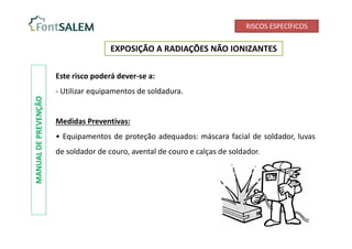 RISCOS ESPECÍFICOS
EXPOSIÇÃO A RADIAÇÕES NÃO IONIZANTES
MANUAL
DE
PREVENÇÃO
Este risco poderá dever-se a:
- Utilizar equipamentos de soldadura.
Medidas Preventivas:
• Equipamentos de proteção adequados: máscara facial de soldador, luvas
de soldador de couro, avental de couro e calças de soldador.
 