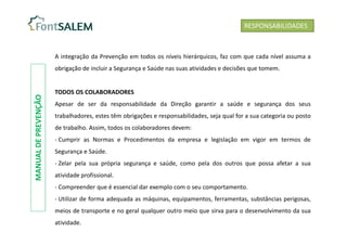 A integração da Prevenção em todos os níveis hierárquicos, faz com que cada nível assuma a
obrigação de incluir a Segurança e Saúde nas suas atividades e decisões que tomem.
TODOS OS COLABORADORES
Apesar de ser da responsabilidade da Direção garantir a saúde e segurança dos seus
trabalhadores, estes têm obrigações e responsabilidades, seja qual for a sua categoria ou posto
de trabalho. Assim, todos os colaboradores devem:
- Cumprir as Normas e Procedimentos da empresa e legislação em vigor em termos de
Segurança e Saúde.
- Zelar pela sua própria segurança e saúde, como pela dos outros que possa afetar a sua
atividade profissional.
- Compreender que é essencial dar exemplo com o seu comportamento.
- Utilizar de forma adequada as máquinas, equipamentos, ferramentas, substâncias perigosas,
meios de transporte e no geral qualquer outro meio que sirva para o desenvolvimento da sua
atividade.
RESPONSABILIDADES
MANUAL
DE
PREVENÇÃO
 