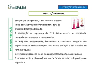 INSTRUÇÕES DE TRABALHO
INSTRUÇÕES GERAIS
MANUAL
DE
PREVENÇÃO
Sempre que seja possível, cada empresa, antes do
início da sua atividade deverá sinalizar a zona de
trabalho de forma adequada.
A sinalização de segurança da Font Salem deverá ser respeitada,
nomeadamente o acesso a zonas restritas.
As máquinas, equipamentos, ferramentas e substâncias perigosas que
sejam utilizados deverão cumprir a normativa em vigor e ser utilizados de
forma adequada.
Devem ser utilizados os meios e equipamentos de proteção adequados.
É expressamente proibido colocar fora de funcionamento os dispositivos de
segurança.
 