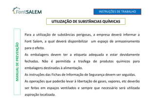 UTILIZAÇÃO DE SUBSTÂNCIAS QUÍMICAS
MANUAL
DE
PREVENÇÃO
Para a utilização de substâncias perigosas, a empresa deverá informar a
Font Salem, a qual deverá disponibilizar um espaço de armazenamento
para o efeito.
As embalagens devem ter a etiqueta adequada e estar devidamente
fechadas. Não é permitida a trasfega de produtos químicos para
embalagens destinadas à alimentação.
As instruções das Fichas de Informação de Segurança devem ser seguidas.
As operações que poderão levar à libertação de gases, vapores, etc deverão
ser feitas em espaços ventilados e sempre que necessário será utilizada
aspiração localizada.
INSTRUÇÕES DE TRABALHO
 