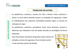TRABALHOS EM ALTURA
MANUAL
DE
PREVENÇÃO
As plataformas, andaimes, escadas de mão e demais meios auxiliares a
utilizar na Font Salem deverão cumprir as condições de segurança e todos
os trabalhadores das empresas contratadas deverão seguir as normas de
utilização em vigor.
As plataformas, andaimes, passadeiras assim como desníveis, buracos e
aberturas que impliquem risco de queda, deverão ser protegidos de forma
adequada.
Caso não existam acessórios de guarda-corpos, devem ser
utilizados arneses de segurança. Para tal devem existir
e estar previstos pontos de fixação.
INSTRUÇÕES DE TRABALHO
 
