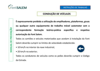 CONDUÇÃO DE VEÍCULOS
MANUAL
DE
PREVENÇÃO
É expressamente proibida a utilização de empilhadores, plataformas, gruas
ou qualquer outro equipamento de trabalho móvel automotor sem a
correspondente formação teórico-prática específica e respetiva
autorização da Font Salem.
Todos os camiões e veículos motorizados que acedam à instalação da Font
Salem deverão cumprir os limites de velocidade estabelecida:
• 10 km/h no interior da nave industrial;
• 20 km/h no exterior;
Todos os condutores de veículos como os peões deverão cumprir o Código
da Estrada.
INSTRUÇÕES DE TRABALHO
 