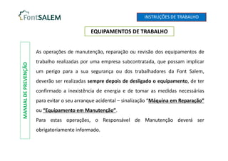 EQUIPAMENTOS DE TRABALHO
MANUAL
DE
PREVENÇÃO
As operações de manutenção, reparação ou revisão dos equipamentos de
trabalho realizadas por uma empresa subcontratada, que possam implicar
um perigo para a sua segurança ou dos trabalhadores da Font Salem,
deverão ser realizadas sempre depois de desligado o equipamento, de ter
confirmado a inexistência de energia e de tomar as medidas necessárias
para evitar o seu arranque acidental – sinalização “Máquina em Reparação”
ou “Equipamento em Manutenção”.
Para estas operações, o Responsável de Manutenção deverá ser
obrigatoriamente informado.
INSTRUÇÕES DE TRABALHO
 