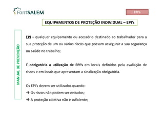 EQUIPAMENTOS DE PROTEÇÃO INDIVIDUAL – EPI’s
MANUAL
DE
PREVENÇÃO
EPI – qualquer equipamento ou acessório destinado ao trabalhador para a
sua proteção de um ou vários riscos que possam assegurar a sua segurança
ou saúde no trabalho;
É obrigatória a utilização de EPI’s em locais definidos pela avaliação de
riscos e em locais que apresentam a sinalização obrigatória.
Os EPI’s devem ser utilizados quando:
 Os riscos não podem ser evitados;
 A proteção coletiva não é suficiente;
EPI’s
 