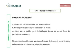 EPI’s – Luvas de Proteção
MANUAL
DE
PREVENÇÃO
DO QUE ME PROTEGEM?
a. Lesões nas mãos produzidas por ações externas;
b. Riscos para as pessoas por ações sobre as mãos;
c. Riscos para a saúde ou de irritabilidade devido ao uso de luvas de
proteção de segurança;
Riscos mecânicos, térmicos, químicos, elétricos, derivados de contaminação,
radioatividade, entalamentos, vibrações, doenças.
EPI’s
 