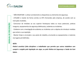 - NÃO DESATIVAR e utilizar corretamente os dispositivos ou elementos de segurança.
- UTILIZAR e manter de forma correta os EPI’s fornecidos pela empresa, de acordo com as
instruções recebidas.
- Comunicar de imediato ao seu superior hierárquico todos os riscos potenciais, práticas
inseguras, equipamentos de segurança defeituosos, acidentes ou incidentes.
- Colaborar com a investigação de acidentes ou incidentes com o objetivo de introduzir medidas
que evitem a sua repetição.
- Manter limpo e arrumado o seu posto de trabalho, arrumando os equipamentos e materiais
nos lugares pré-definidos.
NOTA
Poderá constituir falta disciplinar o trabalhador que permita que outros trabalhem sem
cumprir o exigido pela legislação em vigor, ou pela Política de Segurança e Saúde da Font
Salem.
RESPONSABILIDADES
MANUAL
DE
PREVENÇÃO
 