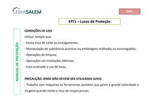 EPI’s – Luvas de Proteção
MANUAL
DE
PREVENÇÃO
CONDIÇÕES DE USO
Utilizar sempre que:
- Exista risco de corte ou esmagamento;
- Manipulação de substâncias químicas ou embalagens molhadas ou escorregadias;
- Operações de limpeza;
- Operações em instalações elétricas;
- Está sinalizado o uso de luvas;
PRECAUÇÃO: ONDE NÃO DEVEM SER UTILIZADAS LUVAS
- Trabalho com máquinas ou ferramentas portáteis que girem a grande velocidade e
no geral quando exista o risco de roupas presas;
EPI’s
 