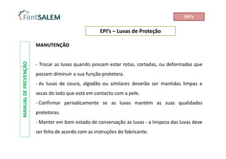 EPI’s – Luvas de Proteção
MANUAL
DE
PREVENÇÃO
MANUTENÇÃO
- Trocar as luvas quando possam estar rotas, cortadas, ou deformadas que
possam diminuir a sua função protetora.
- As luvas de couro, algodão ou similares deverão ser mantidas limpas e
secas do lado que está em contacto com a pele.
- Confirmar periodicamente se as luvas mantém as suas qualidades
protetoras.
- Manter em bom estado de conservação as luvas - a limpeza das luvas deve
ser feita de acordo com as instruções do fabricante.
EPI’s
 