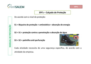 EPI’s – Calçado de Proteção
MANUAL
DE
PREVENÇÃO
De acordo com o nível de proteção:
S1 = Biqueira de proteção + antiestático + absorção de energia
S2 = S1 + proteção contra a penetração e absorção de água
S3 = S2 + palmilha anti-perfuração
Cada atividade necessita de uma segurança específica, de acordo com a
atividade da empresa.
EPI’s
 