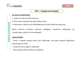 EPI’s – Calçado de Proteção
MANUAL
DE
PREVENÇÃO
DO QUE ME PROTEGEM?
a. Lesões nos pés por ações externas;
b. Riscos para as pessoas por ações sobre os pés;
c. Riscos para a saúde ou de irritabilidade pelo uso de calçado de segurança;
Riscos elétricos, térmicos, químicos, biológicos, mecânicos, radioativos, de
contaminação, saúde e de incomodidade.
MANUTENÇÃO
- Trocar o calçado quando possa estar deformado, sola gasta, biqueira defeituosa,
deterioração ou rotos;
- Limpar de forma regular e adequada;
- Secar quando estão húmidos ou molhados;
EPI’s
 