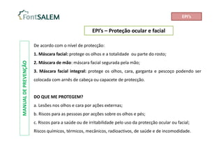 EPI’s – Proteção ocular e facial
MANUAL
DE
PREVENÇÃO
EPI’s
De acordo com o nível de protecção:
1. Máscara facial: protege os olhos e a totalidade ou parte do rosto;
2. Máscara de mão: máscara facial segurada pela mão;
3. Máscara facial integral: protege os olhos, cara, garganta e pescoço podendo ser
colocada com arnês de cabeça ou capacete de protecção.
DO QUE ME PROTEGEM?
a. Lesões nos olhos e cara por ações externas;
b. Riscos para as pessoas por acções sobre os olhos e pés;
c. Riscos para a saúde ou de irritabilidade pelo uso da protecção ocular ou facial;
Riscos químicos, térmicos, mecânicos, radioactivos, de saúde e de incomodidade.
 