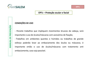 EPI’s – Proteção ocular e facial
MANUAL
DE
PREVENÇÃO
CONDIÇÕES DE USO
- Perante trabalhos que impliquem movimentos bruscos da cabeça, será
importante o uso de óculos/máscaras com acessórios de fixação;
- Trabalhos em ambientes quentes e húmidos ou trabalhos de grande
esforço poderão levar ao embaciamento dos óculos ou máscaras; é
importante então o uso de óculos/máscaras com tratamento anti
embaciamento, caso seja possível.
EPI’s
 