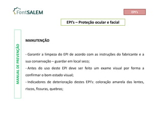 EPI’s – Proteção ocular e facial
MANUAL
DE
PREVENÇÃO
MANUTENÇÃO
- Garantir a limpeza do EPI de acordo com as instruções do fabricante e a
sua conservação – guardar em local seco;
- Antes do uso deste EPI deve ser feito um exame visual por forma a
confirmar o bom estado visual;
- Indicadores de deterioração destes EPI’s: coloração amarela das lentes,
riscos, fissuras, quebras;
EPI’s
 