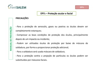 EPI’s – Proteção ocular e facial
MANUAL
DE
PREVENÇÃO
PRECAUÇÕES
- Para a proteção de aerossóis, gases ou poeiras os óculos devem ser
completamente estanques;
- Comprovar as boas condições de proteção dos óculos, principalmente
depois de um impacto ou incidente;
- Podem ser utilizados óculos de proteção por baixo de máscara de
soldadura, por forma a proporcionar proteção adicional;
- Para a soldadura será usada máscara de soldadura;
- Para a proteção contra a projeção de partículas os óculos podem ser
substituídos por máscaras faciais.
EPI’s
 