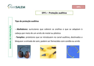 EPI’s – Proteção auditiva
MANUAL
DE
PREVENÇÃO
Tipo de proteção auditiva
- Abafadores: auriculares que cobrem as orelhas e que se adaptam à
cabeça por meio de um arnês de metal ou plástico
- Tampões: protetores que se introduzem no canal auditivo, destinados a
bloquear a entrada de som; podem ser fornecidos com cordão ou arnês
EPI’s
 
