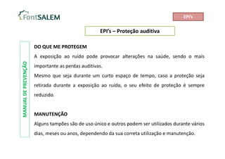 EPI’s – Proteção auditiva
MANUAL
DE
PREVENÇÃO
DO QUE ME PROTEGEM
A exposição ao ruído pode provocar alterações na saúde, sendo o mais
importante as perdas auditivas.
Mesmo que seja durante um curto espaço de tempo, caso a proteção seja
retirada durante a exposição ao ruído, o seu efeito de proteção é sempre
reduzido.
MANUTENÇÃO
Alguns tampões são de uso único e outros podem ser utilizados durante vários
dias, meses ou anos, dependendo da sua correta utilização e manutenção.
EPI’s
 