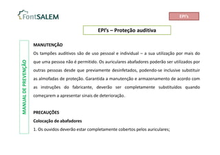 EPI’s – Proteção auditiva
MANUAL
DE
PREVENÇÃO
MANUTENÇÃO
Os tampões auditivos são de uso pessoal e individual – a sua utilização por mais do
que uma pessoa não é permitido. Os auriculares abafadores poderão ser utilizados por
outras pessoas desde que previamente desinfetados, podendo-se inclusive substituir
as almofadas de proteção. Garantida a manutenção e armazenamento de acordo com
as instruções do fabricante, deverão ser completamente substituídos quando
começarem a apresentar sinais de deterioração.
PRECAUÇÕES
Colocação de abafadores
1. Os ouvidos deverão estar completamente cobertos pelos auriculares;
EPI’s
 