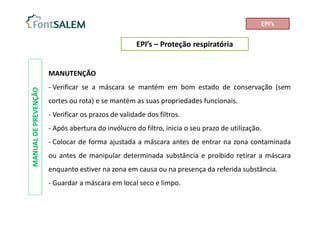 EPI’s – Proteção respiratória
MANUAL
DE
PREVENÇÃO
MANUTENÇÃO
- Verificar se a máscara se mantém em bom estado de conservação (sem
cortes ou rota) e se mantém as suas propriedades funcionais.
- Verificar os prazos de validade dos filtros.
- Após abertura do invólucro do filtro, inicia o seu prazo de utilização.
- Colocar de forma ajustada a máscara antes de entrar na zona contaminada
ou antes de manipular determinada substância e proibido retirar a máscara
enquanto estiver na zona em causa ou na presença da referida substância.
- Guardar a máscara em local seco e limpo.
EPI’s
 