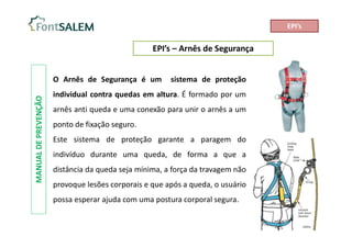 EPI’s – Arnês de Segurança
MANUAL
DE
PREVENÇÃO
O Arnês de Segurança é um sistema de proteção
individual contra quedas em altura. É formado por um
arnês anti queda e uma conexão para unir o arnês a um
ponto de fixação seguro.
Este sistema de proteção garante a paragem do
indivíduo durante uma queda, de forma a que a
distância da queda seja mínima, a força da travagem não
provoque lesões corporais e que após a queda, o usuário
possa esperar ajuda com uma postura corporal segura.
EPI’s
 