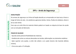 EPI’s – Arnês de Segurança
MANUAL
DE
PREVENÇÃO
MANUTENÇÃO
Os arneses de segurança e as linhas de fixação deverão ser armazenados em local seco e fresco e
longe de fontes de calor, de substâncias agressivas (ácidos, lixívias, fluidos de soldadura, óleos) e
da luz solar direta.
Caso seja um arnês feito de materiais têxteis poderá ser lavado na máquina de lavar de acordo
com as instruções do fabricante.
PRAZO DE VALIDADE
- Quando existe perda de flexibilidade dos materiais;
- Existência de cortes ou costuras descosidas nos tecidos, deformações nos elementos metálicos:
- Após suportar uma queda, o arnês não voltará a ser usado (mesmo não havendo defeitos
visíveis);
- Cinco anos após a 1ª utilização.
EPI’s
 