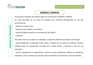 Para garantir condições de trabalho seguras é fundamental a ORDEM e LIMPEZA.
Os riscos derivados de um posto de trabalho com ambiente desordenado ou sujo são
principalmente:
- Quedas ao mesmo nível;
- Choques contra objetos ou pisadelas;
- Queda de objetos durante o manuseamento de objetos;
- Incêndios.
Para evitar estes riscos devem ser adotadas as seguintes medidas de proteção e prevenção:
- Cada trabalhador é responsável pela ordem e limpeza do seu posto de trabalho; nenhum
trabalho pode ser considerado concluído até se deixar limpo e ordenado o local da sua
realização.
- Eliminar rapidamente os desperdícios e restos de massa lubrificante, resíduos de substâncias
perigosas e outros resíduos que possam originar acidentes ou contaminar o local de trabalho.
REGRAS BÁSICAS DE SEGURANÇA
ORDEM E LIMPEZA
MANUAL
DE
PREVENÇÃO
 