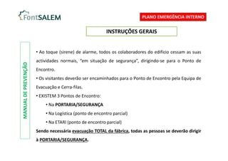 MANUAL
DE
PREVENÇÃO
PLANO EMERGÊNCIA INTERNO
INSTRUÇÕES GERAIS
• Ao toque (sirene) de alarme, todos os colaboradores do edifício cessam as suas
actividades normais, “em situação de segurança”, dirigindo-se para o Ponto de
Encontro.
• Os visitantes deverão ser encaminhados para o Ponto de Encontro pela Equipa de
Evacuação e Cerra-filas.
• EXISTEM 3 Pontos de Encontro:
• Na PORTARIA/SEGURANÇA
• Na Logística (ponto de encontro parcial)
• Na ETARI (ponto de encontro parcial)
Sendo necessária evacuação TOTAL da fábrica, todas as pessoas se deverão dirigir
à PORTARIA/SEGURANÇA.
 