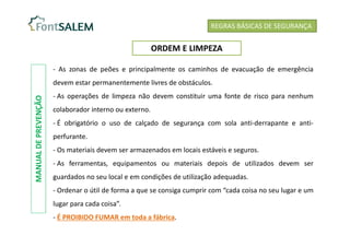 - As zonas de peões e principalmente os caminhos de evacuação de emergência
devem estar permanentemente livres de obstáculos.
- As operações de limpeza não devem constituir uma fonte de risco para nenhum
colaborador interno ou externo.
- É obrigatório o uso de calçado de segurança com sola anti-derrapante e anti-
perfurante.
- Os materiais devem ser armazenados em locais estáveis e seguros.
- As ferramentas, equipamentos ou materiais depois de utilizados devem ser
guardados no seu local e em condições de utilização adequadas.
- Ordenar o útil de forma a que se consiga cumprir com “cada coisa no seu lugar e um
lugar para cada coisa”.
- É PROIBIDO FUMAR em toda a fábrica.
REGRAS BÁSICAS DE SEGURANÇA
ORDEM E LIMPEZA
MANUAL
DE
PREVENÇÃO
 