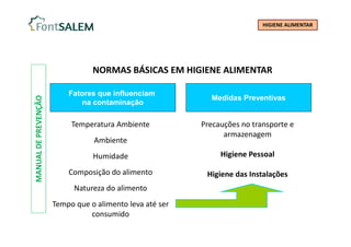 MANUAL
DE
PREVENÇÃO
NORMAS BÁSICAS EM HIGIENE ALIMENTAR
Temperatura Ambiente
Ambiente
Humidade
Composição do alimento
Natureza do alimento
Tempo que o alimento leva até ser
consumido
Fatores que influenciam
na contaminação
Medidas Preventivas
Precauções no transporte e
armazenagem
Higiene Pessoal
Higiene das Instalações
HIGIENE ALIMENTAR
 