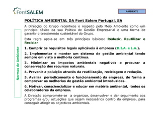 Normas
de
Ambiente
POLÍTICA AMBIENTAL DA Font Salem Portugal, SA
A Direcção do Grupo reconhece o respeito pelo Meio Ambiente como um
principio básico da sua Politica de Gestão Empresarial e uma forma de
garantir o crescimento sustentável do Grupo.
Esta regra apoia-se em três princípios básicos: Reduzir, Reutilizar e
Reciclar
1. Cumprir os requisitos legais aplicáveis à empresa (D.I.A. e L.A.).
2. Implementar e manter um sistema de gestão ambiental tendo
sempre em vista a melhoria contínua.
3. Minimizar os impactos ambientais negativos e procurar a
conservação dos recursos naturais.
4. Prevenir a poluição através da reutilização, reciclagem e redução.
5. Avaliar periodicamente o funcionamento da empresa, de forma a
comprovar as melhorias de gestão ambiental introduzidas.
6. Motivar, consciencializar e educar em matéria ambiental, todos os
colaboradores da empresa.
A Direcção compromete-se a organizar, desenvolver e dar seguimento aos
programas e/ou actuações que sejam necessários dentro da empresa, para
conseguir atingir os objectivos ambientais.
AMBIENTE
 