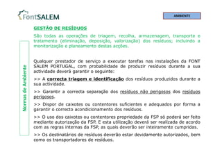 Normas
de
Ambiente
GESTÃO DE RESÍDUOS
São todas as operações de triagem, recolha, armazenagem, transporte e
tratamento (eliminação, deposição, valorização) dos resíduos; incluindo a
monitorização e planeamento destas acções.
Qualquer prestador de serviço a executar tarefas nas instalações da FONT
SALEM PORTUGAL, com probabilidade de produzir resíduos durante a sua
actividade deverá garantir o seguinte:
>> A correcta triagem e identificação dos resíduos produzidos durante a
sua actividade.
>> Garantir a correcta separação dos resíduos não perigosos dos resíduos
perigosos.
>> Dispor de caixotes ou contentores suficientes e adequados por forma a
garantir o correcto acondicionamento dos resíduos.
>> O uso dos caixotes ou contentores propriedade da FSP só poderá ser feito
mediante autorização da FSP. E esta utilização deverá ser realizada de acordo
com as regras internas da FSP, as quais deverão ser inteiramente cumpridas.
>> Os destinatários de resíduos deverão estar devidamente autorizados, bem
como os transportadores de resíduos.
AMBIENTE
 