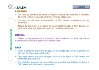 Normas
de
Ambiente DERRAMES
• Em caso de derrame acidental a limpeza deverá ser imediata e realizada
de forma eficiente usando para tal os meios adequados.
• Em caso de derrame descontrolado a FSP deverá imediatamente ser
informada.
• Antes de proceder à lavagem da zona contaminada, a FSP deverá ser
informada para que sejam tomadas as medidas adequadas.
ENERGIA
> Deixar os equipamentos e máquinas desconectadas no final do dia de
trabalho ou caso não estejam a ser necessárias.
ÁGUA
• Evitar o consumo excessivo de água na execução das tarefas e garantir as
válvulas fechadas após utilização.
• Caso seja necessária uma picagem para uso de água, a FSP deverá ser
informada previamente.
• Em situações pontuais de necessidade de grandes quantidades de água, a
FSP deverá ser informada previamente.
AMBIENTE
 