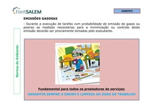 Normas
de
Ambiente EMISSÕES GASOSAS
- Durante a execução de tarefas com probabilidade de emissão de gases ou
poeiras as medidas necessárias para a minimização ou controlo desta
emissão deverão ser previamente tomadas pelo executante.
Fundamental para todos os prestadores de serviços:
GARANTIR SEMPRE A ORDEM E LIMPEZA DA ZONA DE TRABALHO
AMBIENTE
 