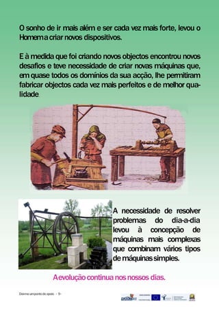 O sonho de ir mais além e ser cada vez mais forte, levou o
Homemacriarnovos dispositivos.
Eàmedidaquefoi criando novosobjectos encontrounovos
desafios e teve necessidade de criar novas máquinas que,
emquase todos os domínios da sua acção, lhe permitiram
fabricar objectos cada vez mais perfeitos e de melhor qua-
lidade..
A necessidade de resolver
problemas do dia-a-dia
levou à concepção de
máquinas mais complexas
que combinam vários tipos
demáquinassimples.
Aevoluçãocontinuanosnossos dias.
Dai-meumpontodeapoio - 9-
 
