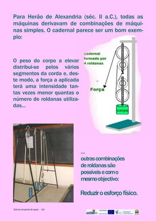 ...
outrascombinações
deroldanassão
possíveisecomo
mesmoobjectivo:
Reduziroesforçofísico.
Para Herão de Alexandria (séc. II a.C.), todas as
máquinas derivavam de combinações de máqui-
nas simples. O cadernal parece ser um bom exem-
plo:
O peso do corpo a elevar
distribui-se pelos vários
segmentos da corda e, des-
te modo, a força a aplicada
terá uma intensidade tan-
tas vezes menor quantas o
número de roldanas utiliza-
das...
Dai-meumpontodeapoio - 10-
 