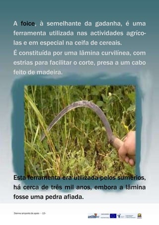 A foice, à semelhante da gadanha, é uma
ferramenta utilizada nas actividades agríco-
las e em especial na ceifa de cereais.
É constituída por uma lâmina curvilínea, com
estrias para facilitar o corte, presa a um cabo
feito de madeira.
Dai-meumpontodeapoio - 13-
Esta ferramenta era utilizada pelos sumérios,
há cerca de três mil anos, embora a lâmina
fosse uma pedra afiada.
 