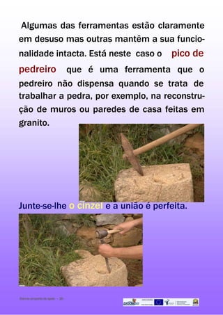 Algumas das ferramentas estão claramente
em desuso mas outras mantêm a sua funcio-
nalidade intacta. Está neste caso o pico de
pedreiro que é uma ferramenta que o
pedreiro não dispensa quando se trata de
trabalhar a pedra, por exemplo, na reconstru-
ção de muros ou paredes de casa feitas em
granito.
Junte-se-lhe o cinzel e a união é perfeita.
Dai-meumpontodeapoio - 16-
 