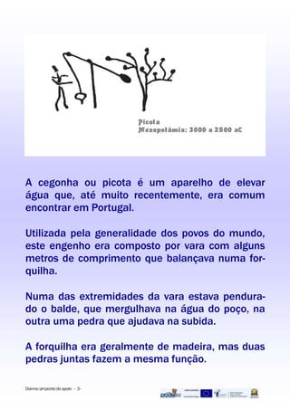 A cegonha ou picota é um aparelho de elevar
água que, até muito recentemente, era comum
encontrar em Portugal.
Utilizada pela generalidade dos povos do mundo,
este engenho era composto por vara com alguns
metros de comprimento que balançava numa for-
quilha.
Numa das extremidades da vara estava pendura-
do o balde, que mergulhava na água do poço, na
outra uma pedra que ajudava na subida.
A forquilha era geralmente de madeira, mas duas
pedras juntas fazem a mesma função.
Dai-meumpontodeapoio - 3-
 