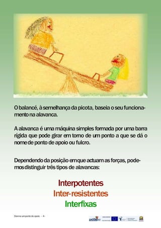 Obalancé,àsemelhançadapicota, baseiaoseufunciona-
mentonaalavanca.
Aalavanca éumamáquinasimples formadapor umabarra
rígida que pode girar emtorno de umponto a que se dá o
nomedepontodeapoiooufulcro.
Dependendodaposiçãoemqueactuamasforças,pode-
mosdistinguir trêstiposdealavancas:
Interpotentes
Inter-resistentes
Interfixas
Dai-meumpontodeapoio - 4-
 