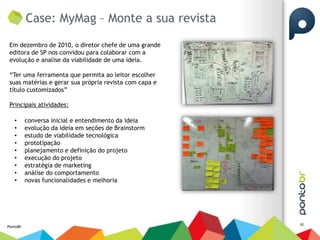 Case: MyMag – Monte a sua revista

 Em dezembro de 2010, o diretor chefe de uma grande
 editora de SP nos convidou para colaborar com a
 evolução e analise da viabilidade de uma ideia.

 “Ter uma ferramenta que permita ao leitor escolher
 suas matérias e gerar sua própria revista com capa e
 título customizados”

 Principais atividades:

   •      conversa inicial e entendimento da ideia
   •      evolução da ideia em seções de Brainstorm
   •      estudo de viabilidade tecnológica
   •      prototipação
   •      planejamento e definição do projeto
   •      execução do projeto
   •      estratégia de marketing
   •      análise do comportamento
   •      novas funcionalidades e melhoria




                                                        10
PontoBr
 