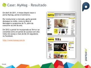 Case: MyMag – Resultado

 Em Abril de 2011, 4 meses depois nasce o
 portal Mymag, portal e-Commerce.

 Por revolucionar o mercado, ganha grande
 destaque na mídia, como no Meio &
 Mensagem e programas de Tv, além de
 concorrer ao site do ano.

 Em 2012 o portal foi incorporado ao Terra e se
 consolida como um portal de sucesso com alto
 índice de acesso e mais de 66 mil seguidores
 no Facebook.

 http://www.mymag.com.br




                                                  11
PontoBr
 