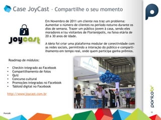 Case JoyCast – Compartilhe o seu momento
                               Em Novembro de 2011 um cliente nos traz um problema:
                               Aumentar o número de clientes no período noturno durante os
                               dias de semana. Trazer um público jovem à casa, sendo eles
                               moradores e/ou visitantes de Florianópolis, na faixa etária de
                               20 a 30 anos de idade.

                               A ideia foi criar uma plataforma modular de conectividade com
                               as redes sociais, permitindo a interação do público e comparti-
                               lhamento em tempo real, onde quem participa ganha prêmios.

       Roadmap de módulos:

   •      Checkin integrado ao Facebook
   •      Compartilhamento de fotos
   •      Quiz
   •      Concurso cultural
   •      Promoções integradas no Facebook
   •      Tabloid digital no Facebook

   http://www.joycast.com.br




                                                                                                 12
PontoBr
 