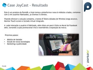 Case JoyCast - Resultado
   Este é um produto da PontoBr, e hoje temos a plataforma e seus 6 módulos criados, contamos
   com 2 mil usuários fidelizados, ja tivemos 5 clientes.

   Visando oferecer a solução completa, criamos 8 Totens dotados de Wireless longo alcance,
   Monitor Touch-screen e teclado virtual integrado.

   A cada interação o usuário é fidelizado, além disso um post é feito no Mural do Facebook
   dele, tornando a ação promocional viral e estendendo a exposição da marca.



       Próximos passos:

   •      Módulo de baladas
   •      Estudo de novas tecnologias
   •      Marketing e publicidade




                                                                                                13
PontoBr
 