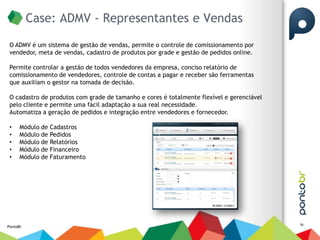 Case: ADMV - Representantes e Vendas
 O ADMV é um sistema de gestão de vendas, permite o controle de comissionamento por
 vendedor, meta de vendas, cadastro de produtos por grade e gestão de pedidos online.

 Permite controlar a gestão de todos vendedores da empresa, conciso relatório de
 comissionamento de vendedores, controle de contas a pagar e receber são ferramentas
 que auxiliam o gestor na tomada de decisão.

 O cadastro de produtos com grade de tamanho e cores é totalmente flexível e gerenciável
 pelo cliente e permite uma fácil adaptação a sua real necessidade.
 Automatiza a geração de pedidos e integração entre vendedores e fornecedor.

 •    Módulo de   Cadastros
 •    Módulo de   Pedidos
 •    Módulo de   Relatórios
 •    Módulo de   Financeiro
 •    Módulo de   Faturamento




                                                                                           16
PontoBr
 