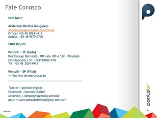 Fale Conosco
    CONTATO:

    Anderson Martins Gonçalves
    anderson@agenciapontobr.com.br
    Office: +55 48 3024 4911
    Mobile: +55 48 9679 0700

    ENDEREÇOS:

    PontoBr – SC (Sede)
    Rua Conego Bernardo, 101 sala 103 e 512 - Trindade
    Florianópolis / SC - CEP:88036-570
    Tel: +55 48 3024-4911

    PontoBr – SP (Filial)
    => Em fase de estruturação
    ______________________________________________

    Twitter: /pontobrdigital
    Facebook: /pontobrdigital
    LinkedIn: /company/agencia-pontobr
    http://www.pontobrmidiadigital.com.br/


                                                         17
PontoBr
 