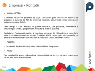 Empresa - PontoBr
   •      NOSSA HISTÓRIA

   A PontoBr nasceu em setembro de 2009. Constituída pela vontade de melhorar os
   processos e aumento de ROI das empresas nacionais, convergindo ideias criativas em
   ações no mercado digital.

   Traz consigo o “DNA” herdado de grandes empresas, com processos, ferramentas e
   metodologias sólidas, que permitem mensurar o êxito do trabalho.

   Sediada em Florianópolis desde, já contribuiu com mais de 100 projetos e conta hoje
   com 10 colaboradores em sua equipe. É filiada à ACATE – Associação de Catarinense de
   Empresas de Tecnologia e contribui com a Associação Digital de Santa Catarina.

   •      VALORES

   » Excelência, Responsabilidade social, Honestidade e Integridade.

   •      VISÃO

   Ser reconhecida no mercado nacional pela qualidade do serviço prestado e resultados
   alcançados junto à seus clientes.



                                                                                          2
PontoBr
 