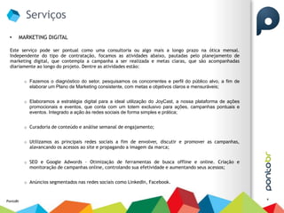 Serviços
 •    MARKETING DIGITAL

 Este serviço pode ser pontual como uma consultoria ou algo mais a longo prazo na ótica mensal.
 Independente do tipo de contratação, focamos as atividades abaixo, pautadas pelo planejamento de
 marketing digital, que contempla a campanha a ser realizada e metas claras, que são acompanhadas
 diariamente ao longo do projeto. Dentre as atividades estão:


          o Fazemos o diagnóstico do setor, pesquisamos os concorrentes e perfil do público alvo, a fim de
            elaborar um Plano de Marketing consistente, com metas e objetivos claros e mensuráveis;


          o Elaboramos a estratégia digital para a ideal utilização do JoyCast, a nossa plataforma de ações
            promocionais e eventos, que conta com um totem exclusivo para ações, campanhas pontuais e
            eventos. Integrado a ação às redes sociais de forma simples e prática;


          o Curadoria de conteúdo e análise semanal de engajamento;


          o Utilizamos as principais redes sociais a fim de envolver, discutir e promover as campanhas,
            alavancando os acessos ao site e propagando a imagem da marca;


          o SEO e Google Adwords - Otimização de ferramentas de busca offline e online. Criação e
            monitoração de campanhas online, controlando sua efetividade e aumentando seus acessos;


          o Anúncios segmentados nas redes sociais como LinkedIn, Facebook.


                                                                                                              4
PontoBr
 