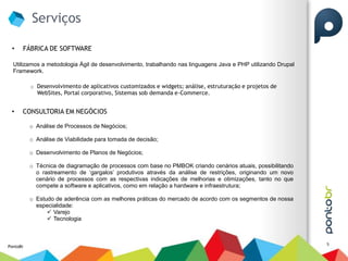 Serviços

 •    FÁBRICA DE SOFTWARE

  Utilizamos a metodologia Ágil de desenvolvimento, trabalhando nas linguagens Java e PHP utilizando Drupal
  Framework.

          o Desenvolvimento de aplicativos customizados e widgets; análise, estruturação e projetos de
            WebSites, Portal corporativo, Sistemas sob demanda e-Commerce.


 •    CONSULTORIA EM NEGÓCIOS

          o Análise de Processos de Negócios;

          o Análise de Viabilidade para tomada de decisão;

          o Desenvolvimento de Planos de Negócios;

          o Técnica de diagramação de processos com base no PMBOK criando cenários atuais, possibilitando
            o rastreamento de ‘gargalos’ produtivos através da análise de restrições, originando um novo
            cenário de processos com as respectivas indicações de melhorias e otimizações, tanto no que
            compete a software e aplicativos, como em relação a hardware e infraestrutura;

          o Estudo de aderência com as melhores práticas do mercado de acordo com os segmentos de nossa
            especialidade:
                 Varejo
                 Tecnologia



                                                                                                              5
PontoBr
 