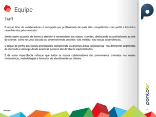 Equipe
 Staff

 O nosso time de colaboradores é composto por profissionais da mais alta competência com perfil e histórico
 reconhecidos pelo mercado.

 Sendo assim atuamos de forma a atender a necessidade dos nossos clientes, deslocando os profissionais ao site
 do cliente, como recurso alocado ou desenvolvendo projetos „sob medida‟ nas nossas dependências.

 O leque de perfis dos nossos profissionais compreende as diversas áreas corporativas nos diferentes segmentos
 de mercado e abrange desde analistas juniores até diretores especializados.

 É de suma importância reforçar que todos os nossos colaboradores são previamente treinados nas nossas
 ferramentas, metodologias e formatos de atendimento ao cliente.




                                                                                                                 8
PontoBr
 